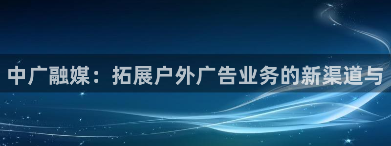 杏宇平台代理怎么样啊：中广融媒：拓展户外广告业务的新渠道与